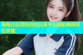 海角社区原创自拍分享平台精彩瞬间尽在掌握