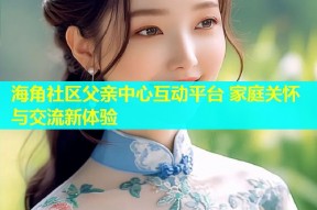 海角社区父亲中心互动平台 家庭关怀与交流新体验
