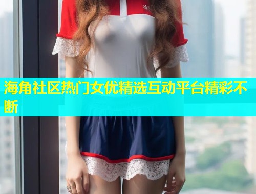 海角社区热门女优精选互动平台精彩不断  第1张